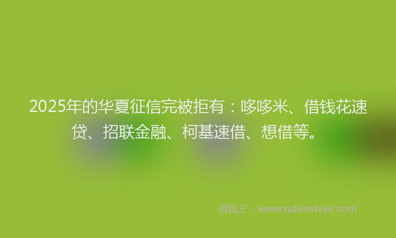 2025年的华夏征信完被拒有：哆哆米、借钱花速贷、招联金融、柯基速借、想借等。