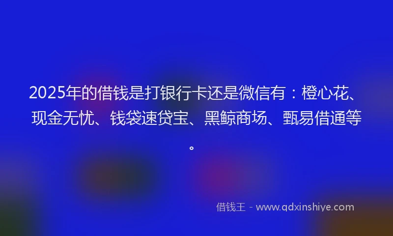 2025年的借钱是打银行卡还是微信有：橙心花、现金无忧、钱袋速贷宝、黑鲸商场、甄易借通等。