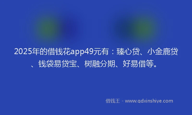 2025年的借钱花app49元有：臻心贷、小金鹿贷、钱袋易贷宝、树融分期、好易借等。