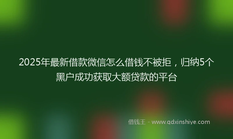 2025年最新借款微信怎么借钱不被拒，归纳5个黑户成功获取大额贷款的平台
