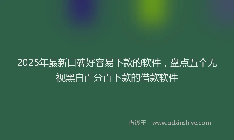 2025年最新口碑好容易下款的软件，盘点五个无视黑白百分百下款的借款软件
