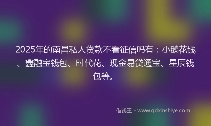 2025年的南昌私人贷款不看征信吗有：小鹅花钱、鑫融宝钱包、时代花、现金易贷通宝、星辰钱包等。