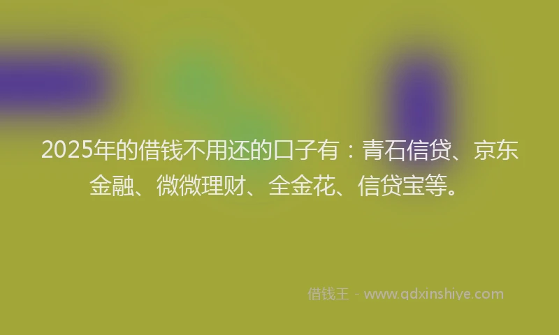 2025年的借钱不用还的口子有：青石信贷、京东金融、微微理财、全金花、信贷宝等。