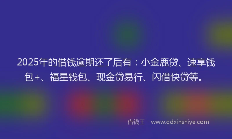 2025年的借钱逾期还了后有：小金鹿贷、速享钱包+、福星钱包、现金贷易行、闪借快贷等。