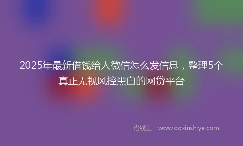 2025年最新借钱给人微信怎么发信息，整理5个真正无视风控黑白的网贷平台