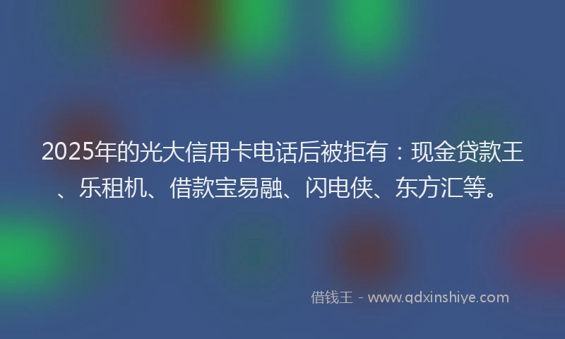 2025年的光大信用卡电话后被拒有：现金贷款王、乐租机、借款宝易融、闪电侠、东方汇等。