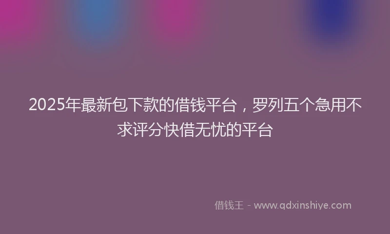 2025年最新包下款的借钱平台，罗列五个急用不求评分快借无忧的平台