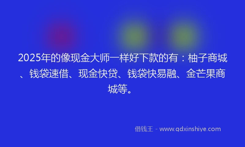 2025年的像现金大师一样好下款的有：柚子商城、钱袋速借、现金快贷、钱袋快易融、金芒果商城等。