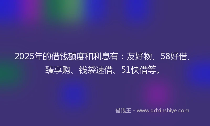 2025年的借钱额度和利息有：友好物、58好借、臻享购、钱袋速借、51快借等。