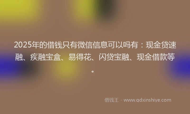 2025年的借钱只有微信信息可以吗有：现金贷速融、疾融宝盒、易得花、闪贷宝融、现金借款等。