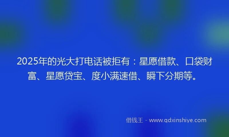 2025年的光大打电话被拒有：星愿借款、口袋财富、星愿贷宝、度小满速借、瞬下分期等。