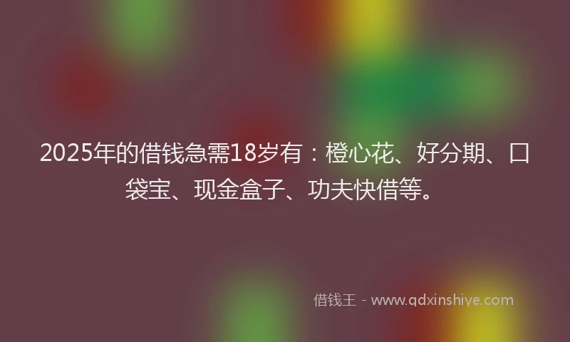 2025年的借钱急需18岁有：橙心花、好分期、口袋宝、现金盒子、功夫快借等。