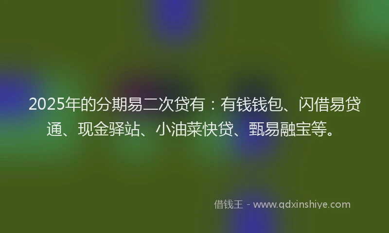 2025年的分期易二次贷有：有钱钱包、闪借易贷通、现金驿站、小油菜快贷、甄易融宝等。
