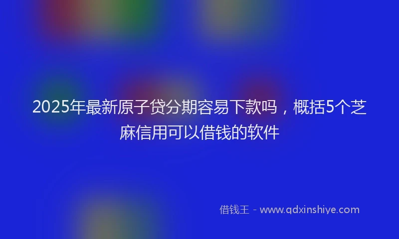 2025年最新原子贷分期容易下款吗，概括5个芝麻信用可以借钱的软件