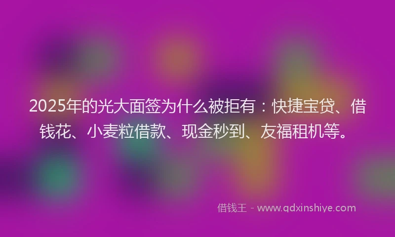 2025年的光大面签为什么被拒有：快捷宝贷、借钱花、小麦粒借款、现金秒到、友福租机等。