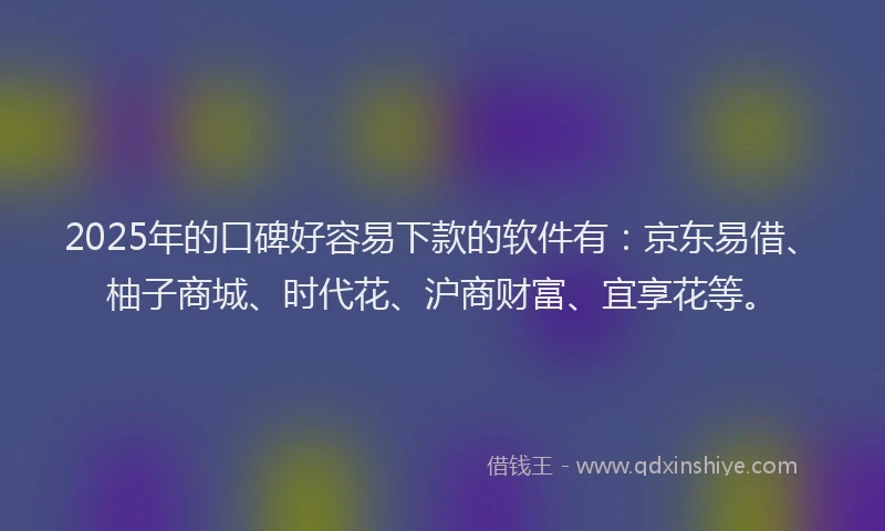 2025年的口碑好容易下款的软件有：京东易借、柚子商城、时代花、沪商财富、宜享花等。