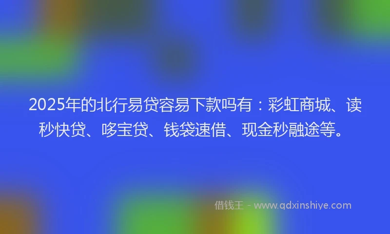 2025年的北行易贷容易下款吗有：彩虹商城、读秒快贷、哆宝贷、钱袋速借、现金秒融途等。