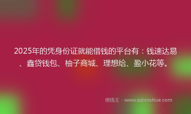2025年的凭身份证就能借钱的平台有：钱速达易、鑫贷钱包、柚子商城、理想给、盈小花等。