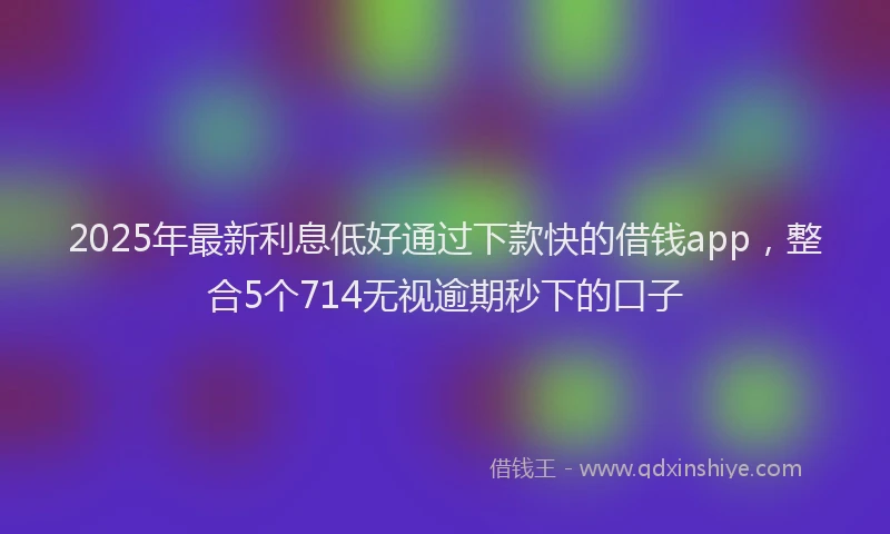 2025年最新利息低好通过下款快的借钱app，整合5个714无视逾期秒下的口子