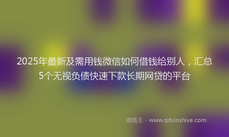 2025年最新及需用钱微信如何借钱给别人，汇总5个无视负债快速下款长期网贷的平台