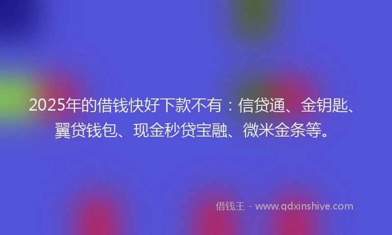 2025年的借钱快好下款不有：信贷通、金钥匙、翼贷钱包、现金秒贷宝融、微米金条等。