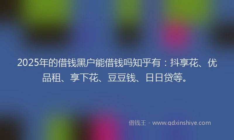 2025年的借钱黑户能借钱吗知乎有:抖享花、优品租、享下花、豆豆钱、日日贷等。