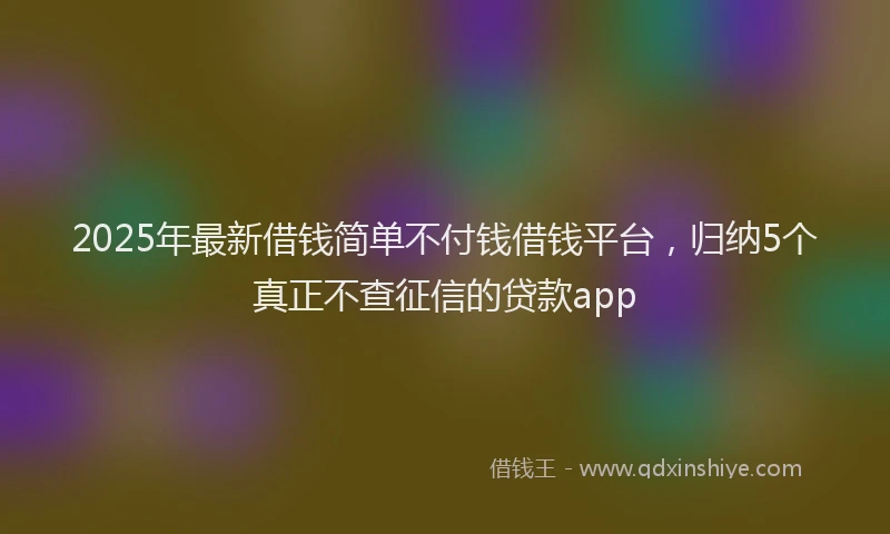 2025年最新借钱简单不付钱借钱平台，归纳5个真正不查征信的贷款app