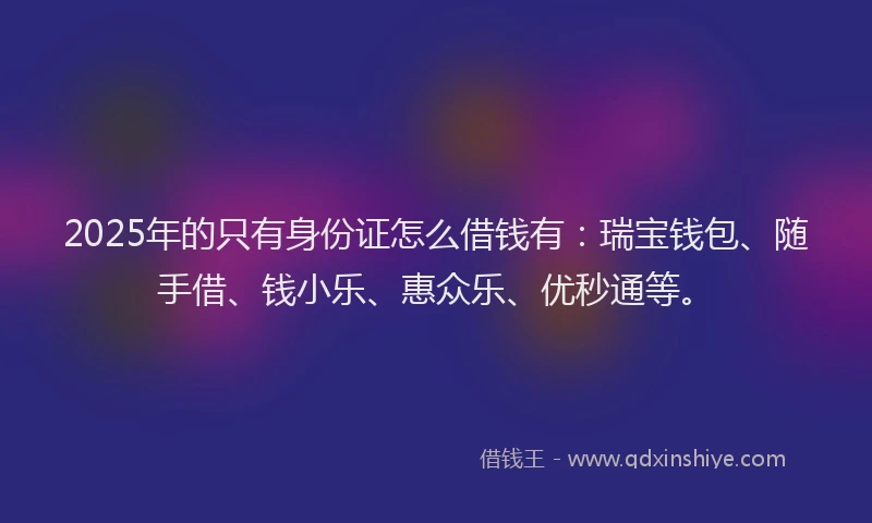 2025年的只有身份证怎么借钱有：瑞宝钱包、随手借、钱小乐、惠众乐、优秒通等。
