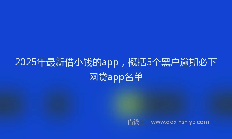 2025年最新借小钱的app，概括5个黑户逾期必下网贷app名单