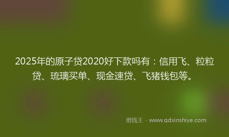 2025年的原子贷2020好下款吗有：信用飞、粒粒贷、琉璃买单、现金速贷、飞猪钱包等。