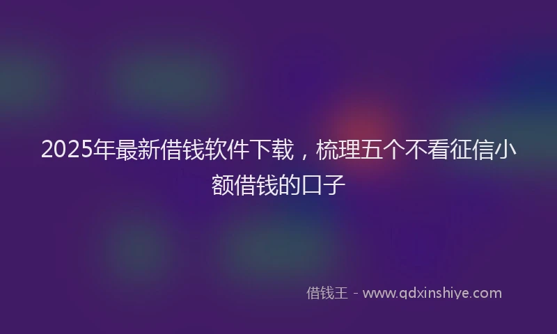 2025年最新借钱软件下载，梳理五个不看征信小额借钱的口子
