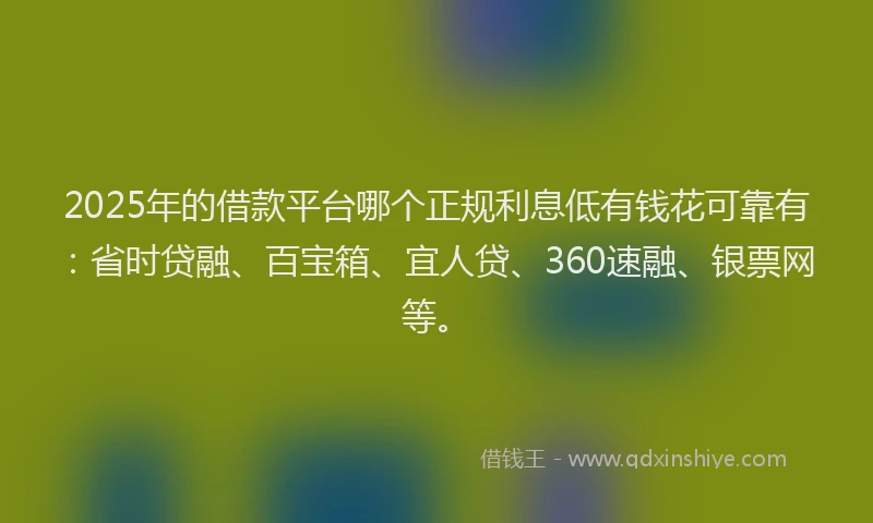 2025年的借款平台哪个正规利息低有钱花可靠有：省时贷融、百宝箱、宜人贷、360速融、银票网等。