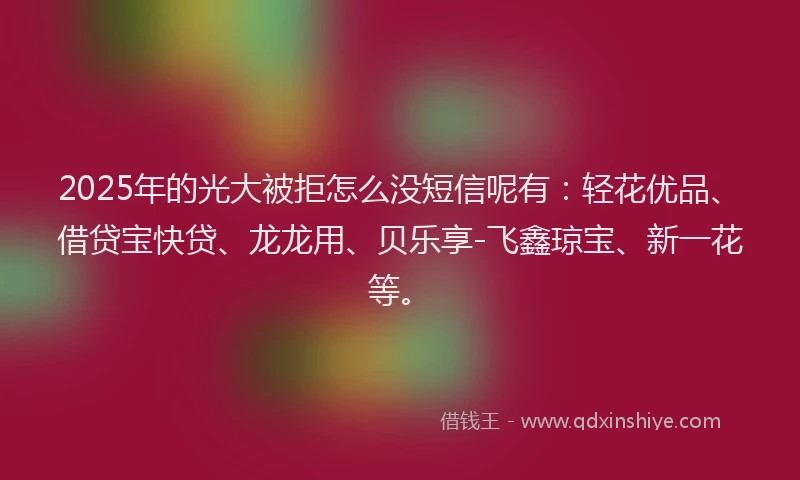 2025年的光大被拒怎么没短信呢有：轻花优品、借贷宝快贷、龙龙用、贝乐享-飞鑫琼宝、新一花等。
