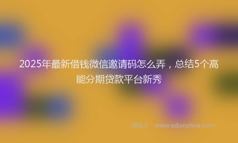 2025年最新借钱微信邀请码怎么弄，总结5个高能分期贷款平台新秀