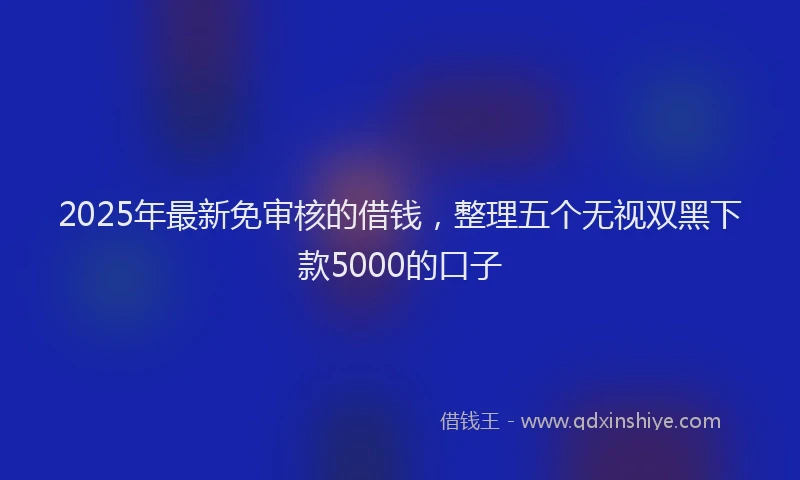 2025年最新免审核的借钱，整理五个无视双黑下款5000的口子