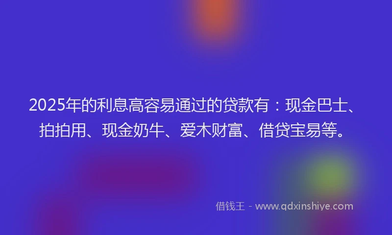 2025年的利息高容易通过的贷款有：现金巴士、拍拍用、现金奶牛、爱木财富、借贷宝易等。