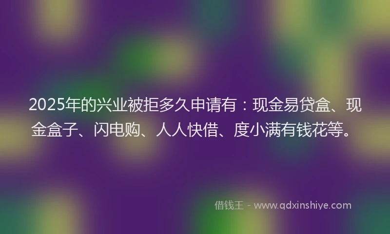 2025年的兴业被拒多久申请有：现金易贷盒、现金盒子、闪电购、人人快借、度小满有钱花等。