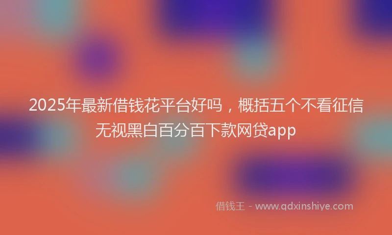 2025年最新借钱花平台好吗，概括五个不看征信无视黑白百分百下款网贷app
