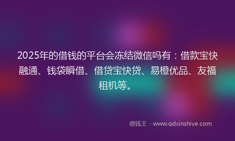 2025年的借钱的平台会冻结微信吗有：借款宝快融通、钱袋瞬借、借贷宝快贷、易橙优品、友福租机等。