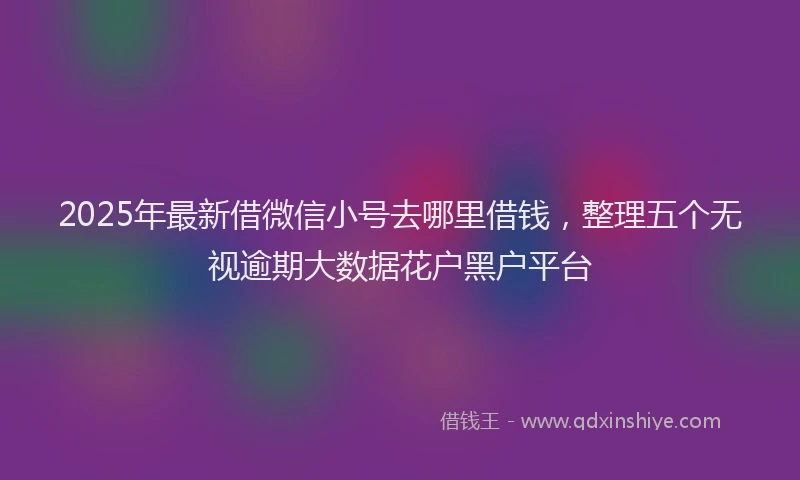 2025年最新借微信小号去哪里借钱，整理五个无视逾期大数据花户黑户平台