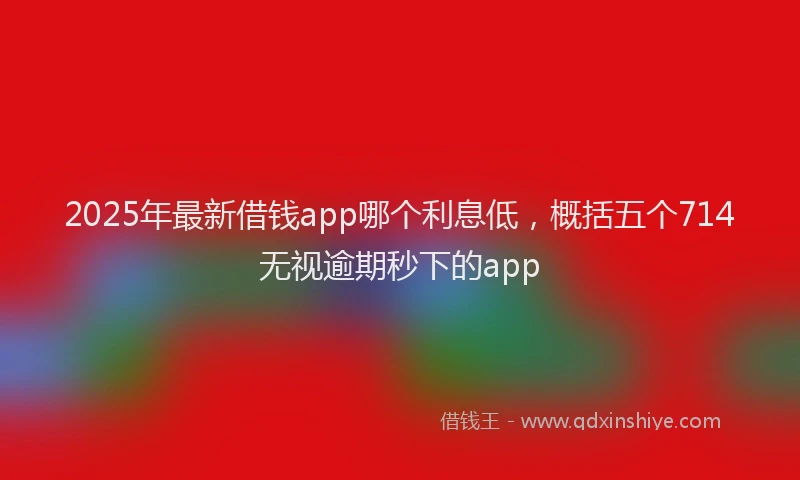 2025年最新借钱app哪个利息低，概括五个714无视逾期秒下的app