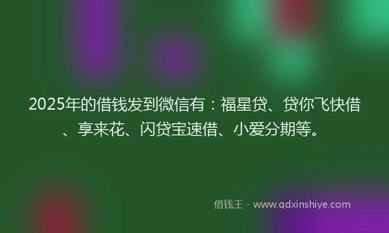 2025年的借钱发到微信有：福星贷、贷你飞快借、享来花、闪贷宝速借、小爱分期等。