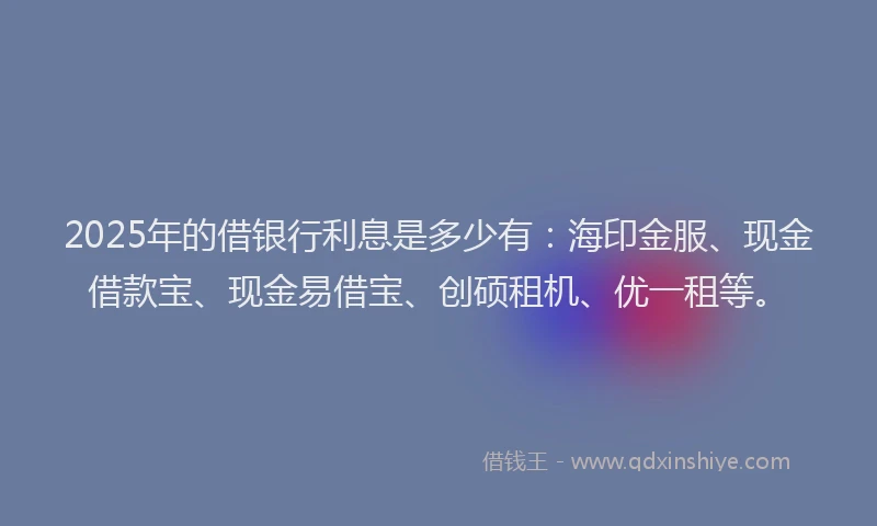 2025年的借银行利息是多少有：海印金服、现金借款宝、现金易借宝、创硕租机、优一租等。
