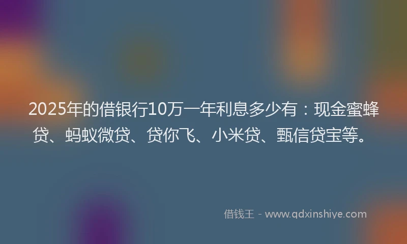 2025年的借银行10万一年利息多少有：现金蜜蜂贷、蚂蚁微贷、贷你飞、小米贷、甄信贷宝等。