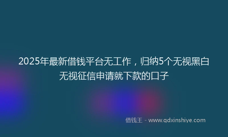 2025年最新借钱平台无工作，归纳5个无视黑白无视征信申请就下款的口子
