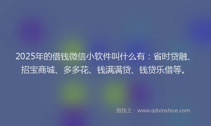 2025年的借钱微信小软件叫什么有：省时贷融、招宝商城、多多花、钱满满贷、钱贷乐借等。
