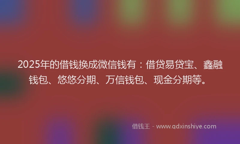 2025年的借钱换成微信钱有：借贷易贷宝、鑫融钱包、悠悠分期、万信钱包、现金分期等。