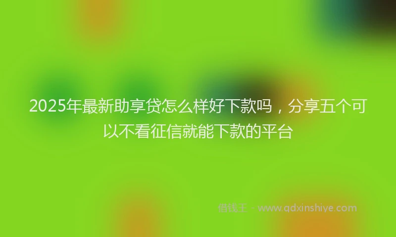 2025年最新助享贷怎么样好下款吗，分享五个可以不看征信就能下款的平台