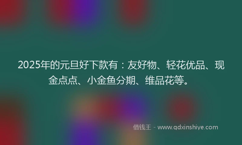 2025年的元旦好下款有：友好物、轻花优品、现金点点、小金鱼分期、维品花等。