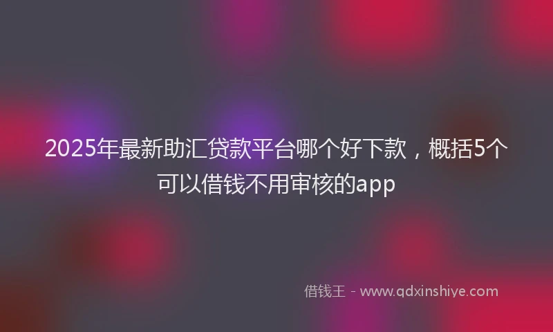 2025年最新助汇贷款平台哪个好下款，概括5个可以借钱不用审核的app